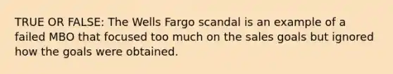 TRUE OR FALSE: The Wells Fargo scandal is an example of a failed MBO that focused too much on the sales goals but ignored how the goals were obtained.