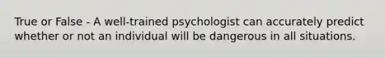 True or False - A well-trained psychologist can accurately predict whether or not an individual will be dangerous in all situations.