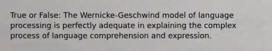 True or False: The Wernicke-Geschwind model of language processing is perfectly adequate in explaining the complex process of language comprehension and expression.