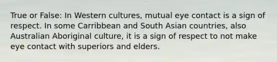 True or False: In Western cultures, mutual eye contact is a sign of respect. In some Carribbean and South Asian countries, also Australian Aboriginal culture, it is a sign of respect to not make eye contact with superiors and elders.