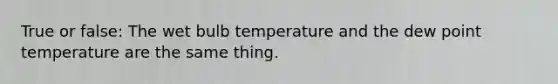 True or false: The wet bulb temperature and the dew point temperature are the same thing.