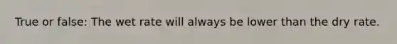 True or false: The wet rate will always be lower than the dry rate.
