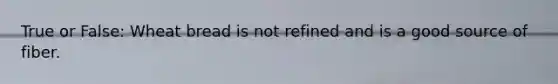True or False: Wheat bread is not refined and is a good source of fiber.