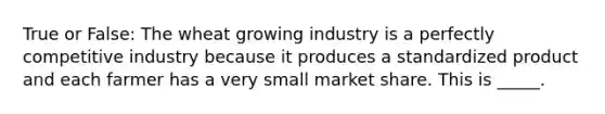 True or False: The wheat growing industry is a perfectly competitive industry because it produces a standardized product and each farmer has a very small market share. This is _____.