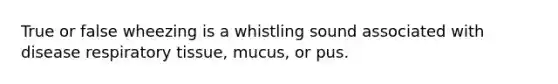 True or false wheezing is a whistling sound associated with disease respiratory tissue, mucus, or pus.