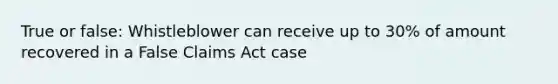 True or false: Whistleblower can receive up to 30% of amount recovered in a False Claims Act case