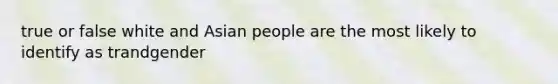 true or false white and Asian people are the most likely to identify as trandgender