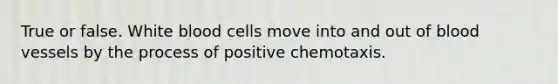 True or false. White blood cells move into and out of blood vessels by the process of positive chemotaxis.