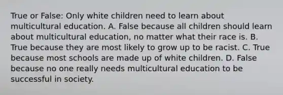 True or False: Only white children need to learn about multicultural education. A. False because all children should learn about multicultural education, no matter what their race is. B. True because they are most likely to grow up to be racist. C. True because most schools are made up of white children. D. False because no one really needs multicultural education to be successful in society.