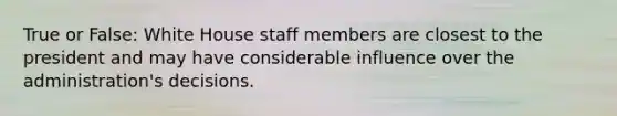 True or False: White House staff members are closest to the president and may have considerable influence over the administration's decisions.