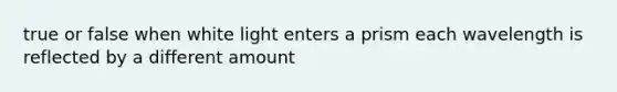 true or false when white light enters a prism each wavelength is reflected by a different amount