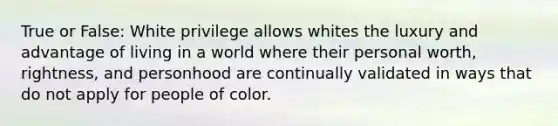 True or False: White privilege allows whites the luxury and advantage of living in a world where their personal worth, rightness, and personhood are continually validated in ways that do not apply for people of color.