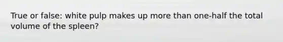 True or false: white pulp makes up more than one-half the total volume of the spleen?
