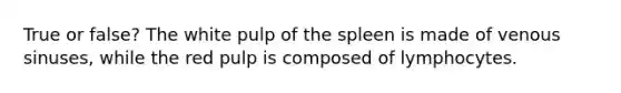 True or false? The white pulp of the spleen is made of venous sinuses, while the red pulp is composed of lymphocytes.