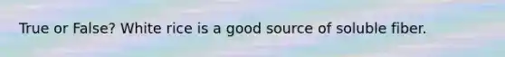 True or False? White rice is a good source of soluble fiber.