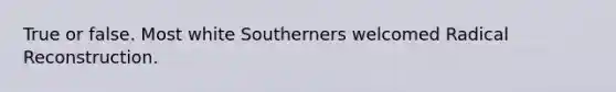 True or false. Most white Southerners welcomed Radical Reconstruction.