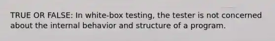 TRUE OR FALSE: In white-box testing, the tester is not concerned about the internal behavior and structure of a program.