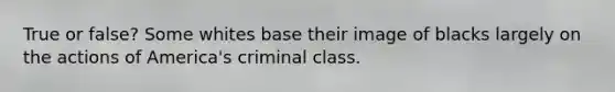 True or false? Some whites base their image of blacks largely on the actions of America's criminal class.