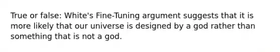 True or false: White's Fine-Tuning argument suggests that it is more likely that our universe is designed by a god rather than something that is not a god.