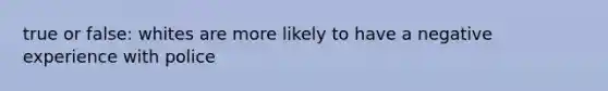 true or false: whites are more likely to have a negative experience with police