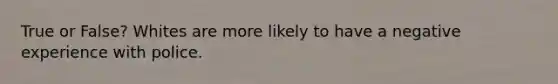 True or False? Whites are more likely to have a negative experience with police.