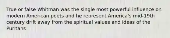 True or false Whitman was the single most powerful influence on modern American poets and he represent America's mid-19th century drift away from the spiritual values and ideas of the Puritans