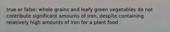 true or false: whole grains and leafy green vegetables do not contribute significant amounts of iron, despite containing relatively high amounts of iron for a plant food