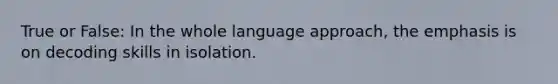 True or False: In the whole language approach, the emphasis is on decoding skills in isolation.