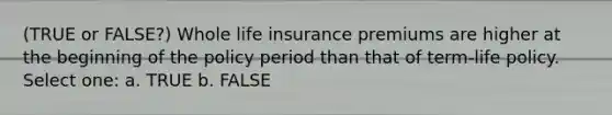 (TRUE or FALSE?) Whole life insurance premiums are higher at the beginning of the policy period than that of term-life policy. Select one: a. TRUE b. FALSE