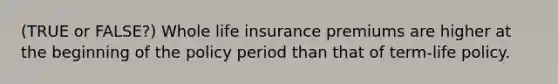 (TRUE or FALSE?) Whole life insurance premiums are higher at the beginning of the policy period than that of term-life policy.