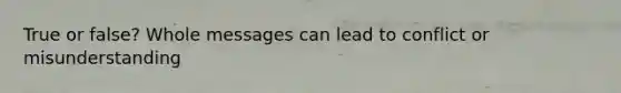 True or false? Whole messages can lead to conflict or misunderstanding