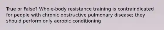 True or False? Whole-body resistance training is contraindicated for people with chronic obstructive pulmonary disease; they should perform only aerobic conditioning