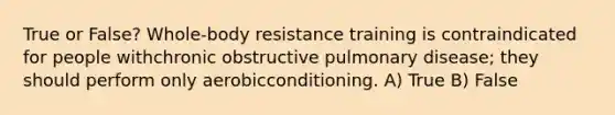 True or False? Whole-body resistance training is contraindicated for people withchronic obstructive pulmonary disease; they should perform only aerobicconditioning. A) True B) False