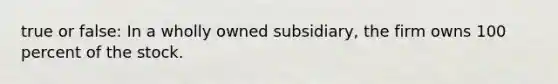 true or false: In a wholly owned subsidiary, the firm owns 100 percent of the stock.