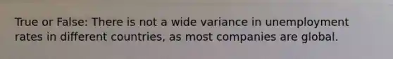 True or False: There is not a wide variance in unemployment rates in different countries, as most companies are global.