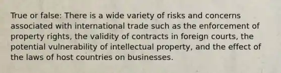 True or false: There is a wide variety of risks and concerns associated with international trade such as the enforcement of property rights, the validity of contracts in foreign courts, the potential vulnerability of intellectual property, and the effect of the laws of host countries on businesses.