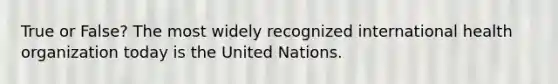 True or False? The most widely recognized international health organization today is the United Nations.