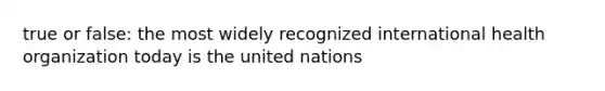 true or false: the most widely recognized international health organization today is the united nations