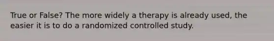 True or False? The more widely a therapy is already used, the easier it is to do a randomized controlled study.