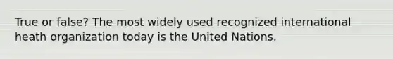 True or false? The most widely used recognized international heath organization today is the United Nations.