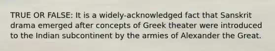 TRUE OR FALSE: It is a widely-acknowledged fact that Sanskrit drama emerged after concepts of Greek theater were introduced to the Indian subcontinent by the armies of Alexander the Great.