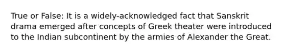 True or False: It is a widely-acknowledged fact that Sanskrit drama emerged after concepts of Greek theater were introduced to the Indian subcontinent by the armies of Alexander the Great.