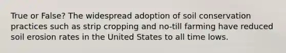 True or False? The widespread adoption of soil conservation practices such as strip cropping and no-till farming have reduced soil erosion rates in the United States to all time lows.
