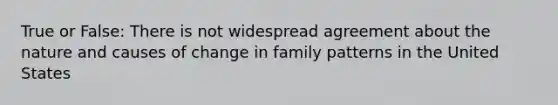 True or False: There is not widespread agreement about the nature and causes of change in family patterns in the United States