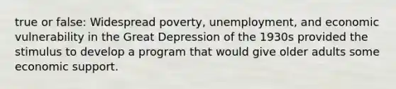 true or false: Widespread poverty, unemployment, and economic vulnerability in the Great Depression of the 1930s provided the stimulus to develop a program that would give older adults some economic support.