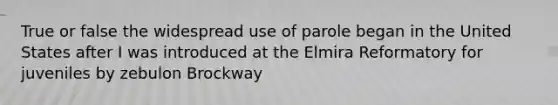 True or false the widespread use of parole began in the United States after I was introduced at the Elmira Reformatory for juveniles by zebulon Brockway