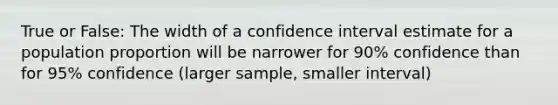 True or False: The width of a confidence interval estimate for a population proportion will be narrower for 90% confidence than for 95% confidence (larger sample, smaller interval)