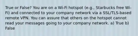 True or False? You are on a Wi-Fi hotspot (e.g., Starbucks free Wi-Fi) and connected to your company network via a SSL/TLS-based remote VPN. You can assure that others on the hotspot cannot read your messages going to your company network. a) True b) False