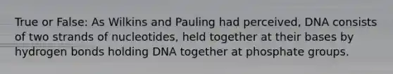 True or False: As Wilkins and Pauling had perceived, DNA consists of two strands of nucleotides, held together at their bases by hydrogen bonds holding DNA together at phosphate groups.