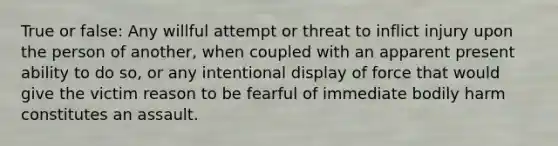 True or false: Any willful attempt or threat to inflict injury upon the person of another, when coupled with an apparent present ability to do so, or any intentional display of force that would give the victim reason to be fearful of immediate bodily harm constitutes an assault.